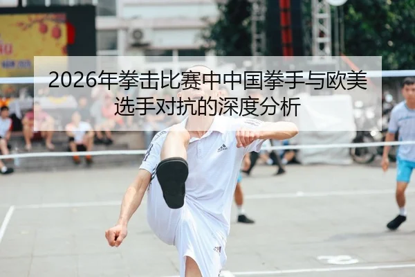 2026年拳击比赛中中国拳手与欧美选手对抗的深度分析