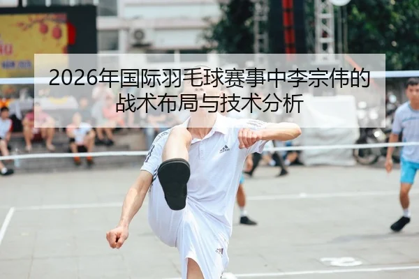 2026年国际羽毛球赛事中李宗伟的战术布局与技术分析