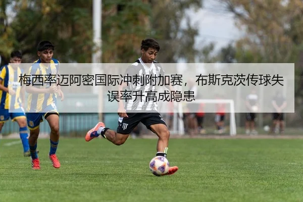 梅西率迈阿密国际冲刺附加赛，布斯克茨传球失误率升高成隐患