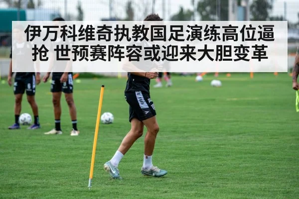 伊万科维奇执教国足演练高位逼抢 世预赛阵容或迎来大胆变革